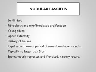 NODULAR FASCIITIS
• Self-limited
• Fibroblastic and myofibroblastic proliferation
• Young adults
• Upper extremity
• History of trauma
• Rapid growth over a period of several weeks or months
• Typically no larger than 5 cm
• Spontaneously regresses and if excised, it rarely recurs.
 