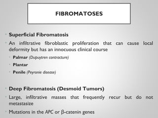 FIBROMATOSES
• Superficial Fibromatosis
• An infiltrative fibroblastic proliferation that can cause local
deformity but has an innocuous clinical course
• Palmar (Dupuytren contracture)
• Plantar
• Penile (Peyronie disease)
• Deep Fibromatosis (Desmoid Tumors)
• Large, infiltrative masses that frequently recur but do not
metastasize
• Mutations in the APC or -catenin genesβ
 