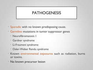 PATHOGENESIS
• Sporadic with no known predisposing cause.
• Germline mutations in tumor suppressor genes
• Neurofibromatosis 1
• Gardner syndrome
• Li-Fraumeni syndrome
• Osler-Weber Rendu syndrome
• Known environmental exposures such as radiation, burns
or toxins.
• No known precursor lesion
 
