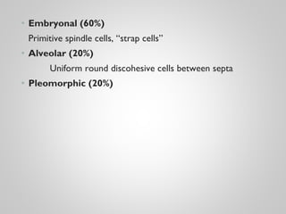 • Embryonal (60%)
Primitive spindle cells, “strap cells”
• Alveolar (20%)
Uniform round discohesive cells between septa
• Pleomorphic (20%)
 