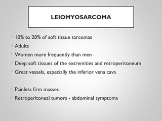 LEIOMYOSARCOMA
• 10% to 20% of soft tissue sarcomas
• Adults
• Women more frequently than men
• Deep soft tissues of the extremities and retroperitoneum
• Great vessels, especially the inferior vena cava
• Painless firm masses
• Retroperitoneal tumors - abdominal symptoms
 