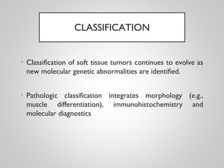 CLASSIFICATION
• Classification of soft tissue tumors continues to evolve as
new molecular genetic abnormalities are identified.
• Pathologic classification integrates morphology (e.g.,
muscle differentiation), immunohistochemistry and
molecular diagnostics
 