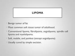 LIPOMA
• Benign tumor of fat
• Most common soft tissue tumor of adulthood.
• Conventional lipoma, fibrolipoma, angiolipoma, spindle cell
lipoma and myelolipoma.
• Soft, mobile, and painless (except angiolipoma)
• Usually cured by simple excision.
 