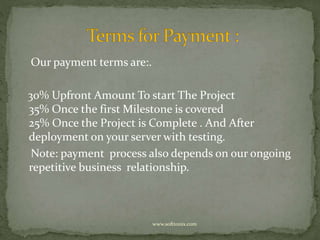 Our payment terms are:. 
30% Upfront Amount To start The Project 
35% Once the first Milestone is covered 
25% Once the Project is Complete . And After 
deployment on your server with testing. 
Note: payment process also depends on our ongoing 
repetitive business relationship. 
www.softtonix.com 
 