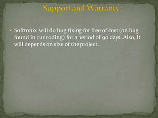  Softtonix will do bug fixing for free of cost (on bug 
found in our coding) for a period of 90 days..Also, It 
will depends on size of the project. 
 