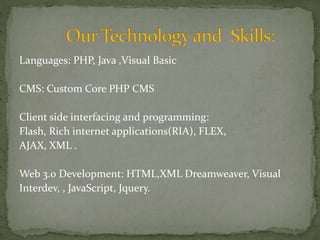 Languages: PHP, Java ,Visual Basic 
CMS: Custom Core PHP CMS 
Client side interfacing and programming: 
Flash, Rich internet applications(RIA), FLEX, 
AJAX, XML . 
Web 3.0 Development: HTML,XML Dreamweaver, Visual 
Interdev, , JavaScript, Jquery. 
 