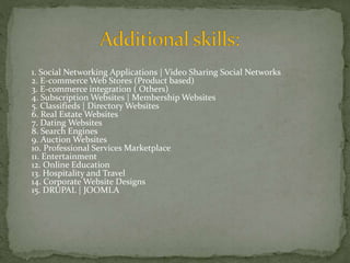 1. Social Networking Applications | Video Sharing Social Networks 
2. E-commerce Web Stores (Product based) 
3. E-commerce integration ( Others) 
4. Subscription Websites | Membership Websites 
5. Classifieds | Directory Websites 
6. Real Estate Websites 
7. Dating Websites 
8. Search Engines 
9. Auction Websites 
10. Professional Services Marketplace 
11. Entertainment 
12. Online Education 
13. Hospitality and Travel 
14. Corporate Website Designs 
15. DRUPAL | JOOMLA 
 