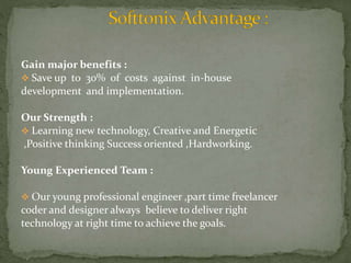 Gain major benefits : 
 Save up to 30% of costs against in-house 
development and implementation. 
Our Strength : 
 Learning new technology, Creative and Energetic 
,Positive thinking Success oriented ,Hardworking. 
Young Experienced Team : 
 Our young professional engineer ,part time freelancer 
coder and designer always believe to deliver right 
technology at right time to achieve the goals. 
 