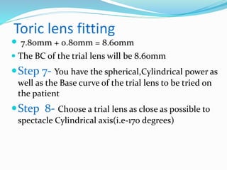 Toric lens fitting
 7.80mm + 0.80mm = 8.60mm
 The BC of the trial lens will be 8.60mm
Step 7- You have the spherical,Cylindrical power as
well as the Base curve of the trial lens to be tried on
the patient
Step 8- Choose a trial lens as close as possible to
spectacle Cylindrical axis(i.e-170 degrees)
 