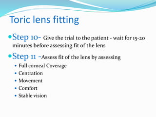 Toric lens fitting
Step 10- Give the trial to the patient - wait for 15-20
minutes before assessing fit of the lens
Step 11 -Assess fit of the lens by assessing
 Full corneal Coverage
 Centration
 Movement
 Comfort
 Stable vision
 