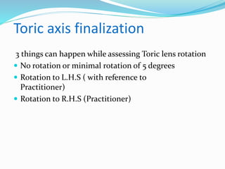 Toric axis finalization
3 things can happen while assessing Toric lens rotation
 No rotation or minimal rotation of 5 degrees
 Rotation to L.H.S ( with reference to
Practitioner)
 Rotation to R.H.S (Practitioner)
 