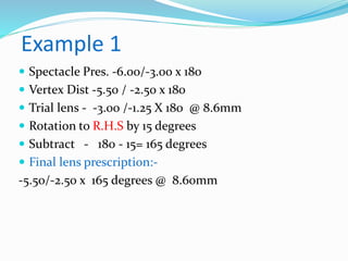 Example 1
 Spectacle Pres. -6.00/-3.00 x 180
 Vertex Dist -5.50 / -2.50 x 180
 Trial lens - -3.00 /-1.25 X 180 @ 8.6mm
 Rotation to R.H.S by 15 degrees
 Subtract - 180 - 15= 165 degrees
 Final lens prescription:-
-5.50/-2.50 x 165 degrees @ 8.60mm
 