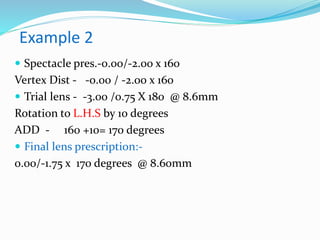 Example 2
 Spectacle pres.-0.00/-2.00 x 160
Vertex Dist - -0.00 / -2.00 x 160
 Trial lens - -3.00 /0.75 X 180 @ 8.6mm
Rotation to L.H.S by 10 degrees
ADD - 160 +10= 170 degrees
 Final lens prescription:-
0.00/-1.75 x 170 degrees @ 8.60mm
 
