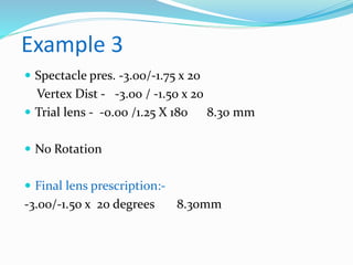 Example 3
 Spectacle pres. -3.00/-1.75 x 20
Vertex Dist - -3.00 / -1.50 x 20
 Trial lens - -0.00 /1.25 X 180 8.30 mm
 No Rotation
 Final lens prescription:-
-3.00/-1.50 x 20 degrees 8.30mm
 