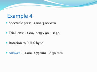Example 4
 Spectacle pres: -1.00/-3.00 x120
 Trial lens: -2.00/-0.75 x 90 8.30
 Rotation to R.H.S by 10
 Answer - -1.00/-2.75 x110 8.30 mm
 