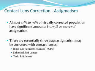 Contact Lens Correction - Astigmatism
 Almost 45% to 50% of visually corrected population
have significant amounts (-0.75D or more) of
astigmatism
 There are essentially three ways astigmatism may
be corrected with contact lenses:
 Rigid Gas Permeable Lenses (RGPs)
 Spherical Soft Lenses
 Toric Soft Lenses
 