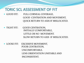 TORIC SCL ASSESSMENT OF FIT
 GOOD FIT: FULL CORNEAL COVERAGE,
GOOD CENTRATION AND MOVEMENT,
QUICK RETURN TO AXIS IF MISLOCATED.
 TIGHT FIT: GOOD CENTRATION,
INITIALLY COMFORTABLE,
LITTLE OR NO MOVEMENT.
SLOW RETURN TO AXIS IF MISLOCATED.
 LOOSE FIT: EXCESSIVE MOVEMENT,
POOR CENTRATION,
UNCOMFORTABLE.
LENS ORIENTATION UNSTABLE AND
INCONSISTENT.
 