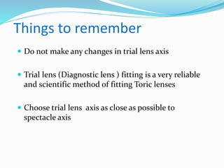 Things to remember
 Do not make any changes in trial lens axis
 Trial lens (Diagnostic lens ) fitting is a very reliable
and scientific method of fitting Toric lenses
 Choose trial lens axis as close as possible to
spectacle axis
 