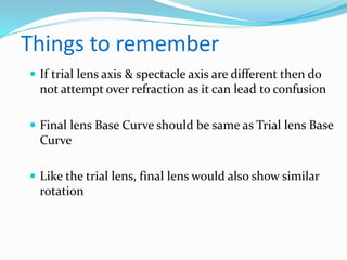 Things to remember
 If trial lens axis & spectacle axis are different then do
not attempt over refraction as it can lead to confusion
 Final lens Base Curve should be same as Trial lens Base
Curve
 Like the trial lens, final lens would also show similar
rotation
 