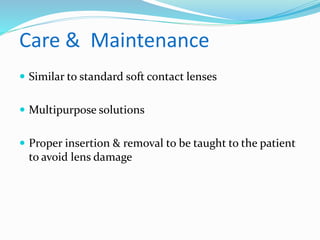 Care & Maintenance
 Similar to standard soft contact lenses
 Multipurpose solutions
 Proper insertion & removal to be taught to the patient
to avoid lens damage
 