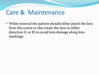 Care & Maintenance
 While removal the patient should either pinch the lens
from the centre or else rotate the lens in either
direction (L or R) to avoid lens damage along lens
markings
 