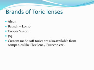 Brands of Toric lenses
 Alcon
 Bausch + Lomb
 Cooper Vision
 J&J
 Custom made soft torics are also available from
companies like Flexilens / Purecon etc .
 
