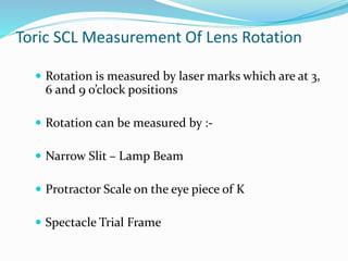 Toric SCL Measurement Of Lens Rotation
 Rotation is measured by laser marks which are at 3,
6 and 9 o’clock positions
 Rotation can be measured by :-
 Narrow Slit – Lamp Beam
 Protractor Scale on the eye piece of K
 Spectacle Trial Frame
 