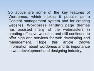 So above are some of the key features of
Wordpress, which makes it popular as a
Content management system and for creating
websites. Wordpress landing page themes
has assisted many of the webmasters in
creating effective websites and still continues to
offer high end services for web developing and
management. Hope this article throws
information about wordpress and its importance
in web development and designing industry.
 
