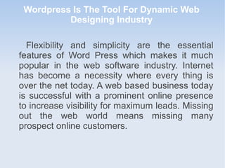 Wordpress Is The Tool For Dynamic Web
Designing Industry
Flexibility and simplicity are the essential
features of Word Press which makes it much
popular in the web software industry. Internet
has become a necessity where every thing is
over the net today. A web based business today
is successful with a prominent online presence
to increase visibility for maximum leads. Missing
out the web world means missing many
prospect online customers.
 