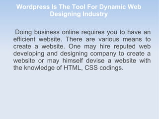 Doing business online requires you to have an
efficient website. There are various means to
create a website. One may hire reputed web
developing and designing company to create a
website or may himself devise a website with
the knowledge of HTML, CSS codings.
Wordpress Is The Tool For Dynamic Web
Designing Industry
 