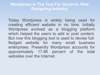 Wordpress Is The Tool For Dynamic Web
Designing Industry
Today Wordpress is widely being used for
creating efficient website in no time. Initially
Wordpress evolved as a blogging platform
which helped the users to add or post content.
But now this blogging tool is used to devise full-
fledged website for many small business
enterprises. Presently Wordpress accounts for
approximately 17.86 percent of the total
websites over the Internet.
 