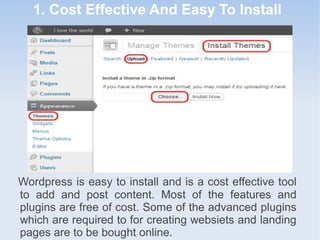 1. Cost Effective And Easy To Install
Wordpress is easy to install and is a cost effective tool
to add and post content. Most of the features and
plugins are free of cost. Some of the advanced plugins
which are required to for creating websiets and landing
pages are to be bought online.
 
