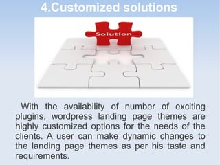 4.Customized solutions
With the availability of number of exciting
plugins, wordpress landing page themes are
highly customized options for the needs of the
clients. A user can make dynamic changes to
the landing page themes as per his taste and
requirements.
 