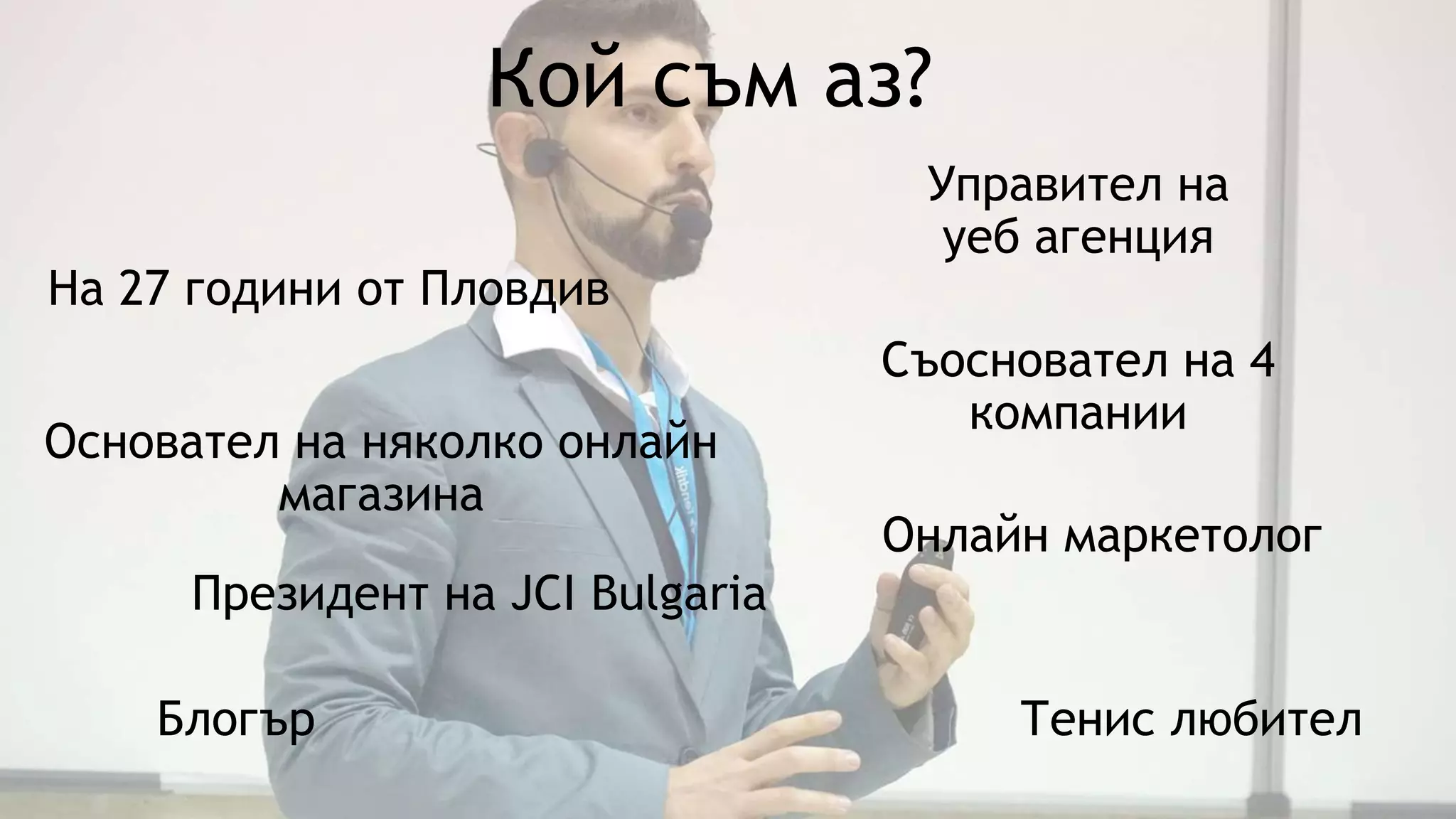 Кой съм аз?
Онлайн маркетолог
Управител на
уеб агенция
Президент на JCI Bulgaria
Съосновател на 4
компании
Блогър Тенис любител
Основател на няколко онлайн
магазина
На 27 години от Пловдив
 