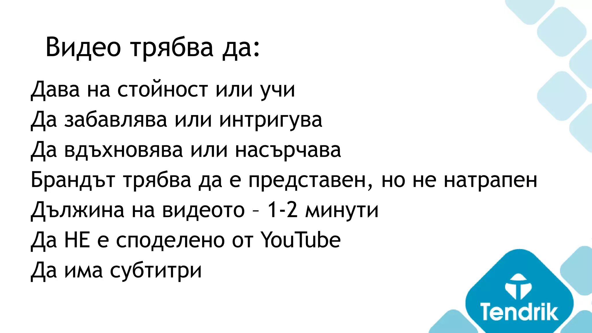 Видео трябва да:
Дава на стойност или учи
Да забавлява или интригува
Да вдъхновява или насърчава
Брандът трябва да е представен, но не натрапен
Дължина на видеото – 1-2 минути
Да НЕ е споделено от YouTube
Да има субтитри
 