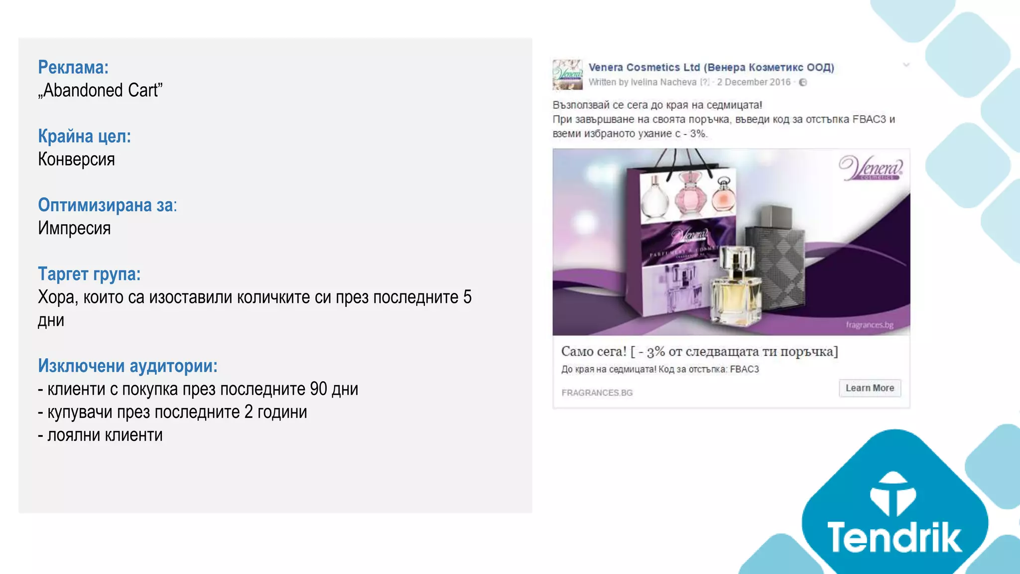 Реклама:
„Abandoned Cart”
Крайна цел:
Конверсия
Оптимизирана за:
Импресия
Таргет група:
Хора, които са изоставили количките си през последните 5
дни
Изключени аудитории:
- клиенти с покупка през последните 90 дни
- купувачи през последните 2 години
- лоялни клиенти
 