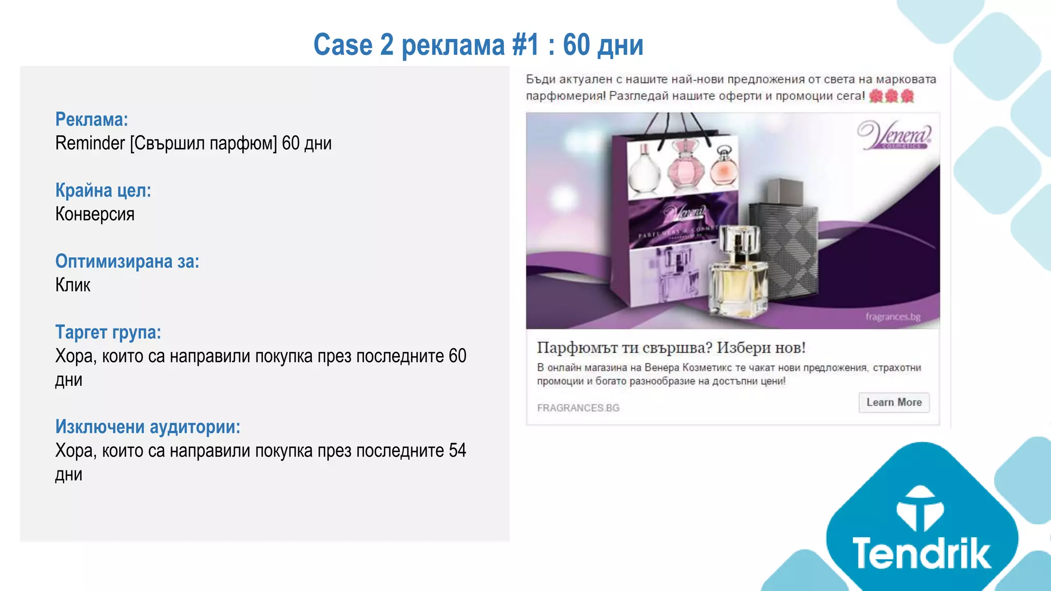 Реклама:
Reminder [Свършил парфюм] 60 дни
Крайна цел:
Конверсия
Оптимизирана за:
Клик
Таргет група:
Хора, които са направили покупка през последните 60
дни
Изключени аудитории:
Хора, които са направили покупка през последните 54
дни
Case 2 реклама #1 : 60 дни
 