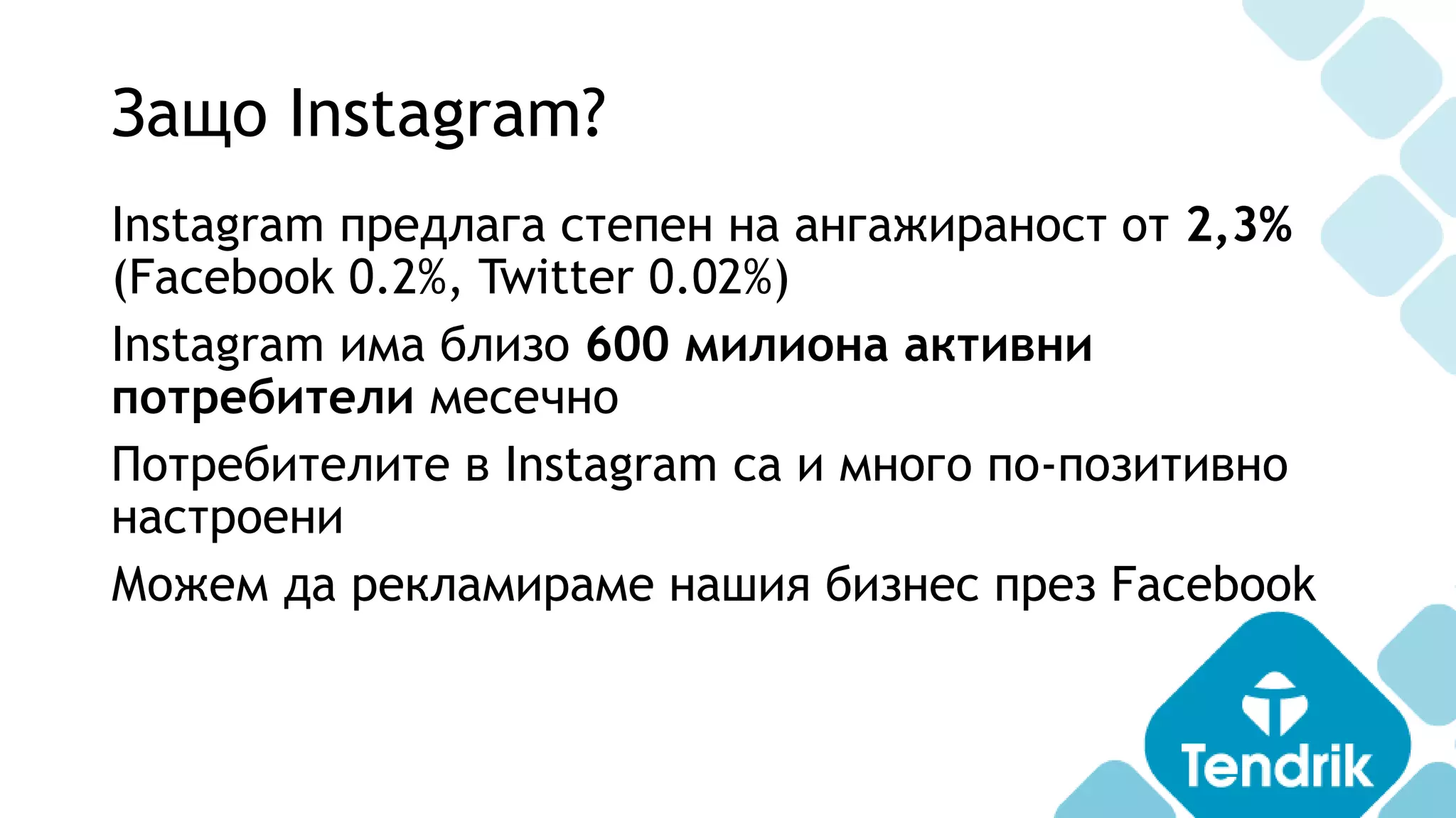 Защо Instagram?
Instagram предлага степен на ангажираност от 2,3%
(Facebook 0.2%, Twitter 0.02%)
Instagram има близо 600 милиона активни
потребители месечно
Потребителите в Instagram са и много по-позитивно
настроени
Можем да рекламираме нашия бизнес през Facebook
 
