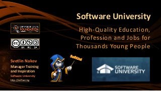 Software University
High-Quality Education,
Profession and Jobs for
Thousands Young People
Svetlin Nakov
Manager Training
and Inspiration
Software University
http://softuni.bg
 