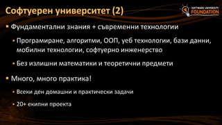 Софтуерен университет (2)
 Фундаментални знания + съвременни технологии
 Програмиране, алгоритми, ООП, уеб технологии, бази данни,

мобилни технологии, софтуерно инженерство
 Без излишни математики и теоретични предмети

 Много, много практика!


Всеки ден домашни и практически задачи



20+ екипни проекта

 