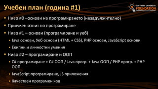 Учебен план (година #1)
 Ниво #0 –основи на програмирането (незадължително)

 Приемен изпит по програмиране
 Ниво #1 – основи (програмиране и уеб)


Java основи, Уеб основи (HTML + CSS), PHP основи, JavaScript основи



Екипни и личностни умения

 Ниво #2 – програмиране и ООП


C# програмиране + C# ООП / Java прогр. + Java ООП / PHP прогр. + PHP
ООП



JavaScript програмиране, JS приложения



Качествен програмен код

 