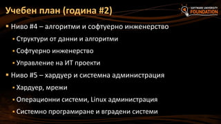 Учебен план (година #2)
 Ниво #4 – алгоритми и софтуерно инженерство
 Структури от данни и алгоритми
 Софтуерно инженерство

 Управление на ИТ проекти

 Ниво #5 – хардуер и системна администрация
 Хардуер, мрежи
 Операционни системи, Linux администрация

 Системно програмиране и вградени системи

 