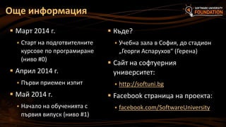 Още информация
 Март 2014 г.


Старт на подготвителните
курсове по програмиране
(ниво #0)

 Април 2014 г.


Първи приемен изпит

 Май 2014 г.


Начало на обученията с
първия випуск (ниво #1)

 Къде?


Учебна зала в София, до стадион
„Георги Аспарухов“ (Герена)

 Сайт на софтуерния
университет:


http://softuni.bg

 Facebook страница на проекта:


facebook.com/SoftwareUniversity

 