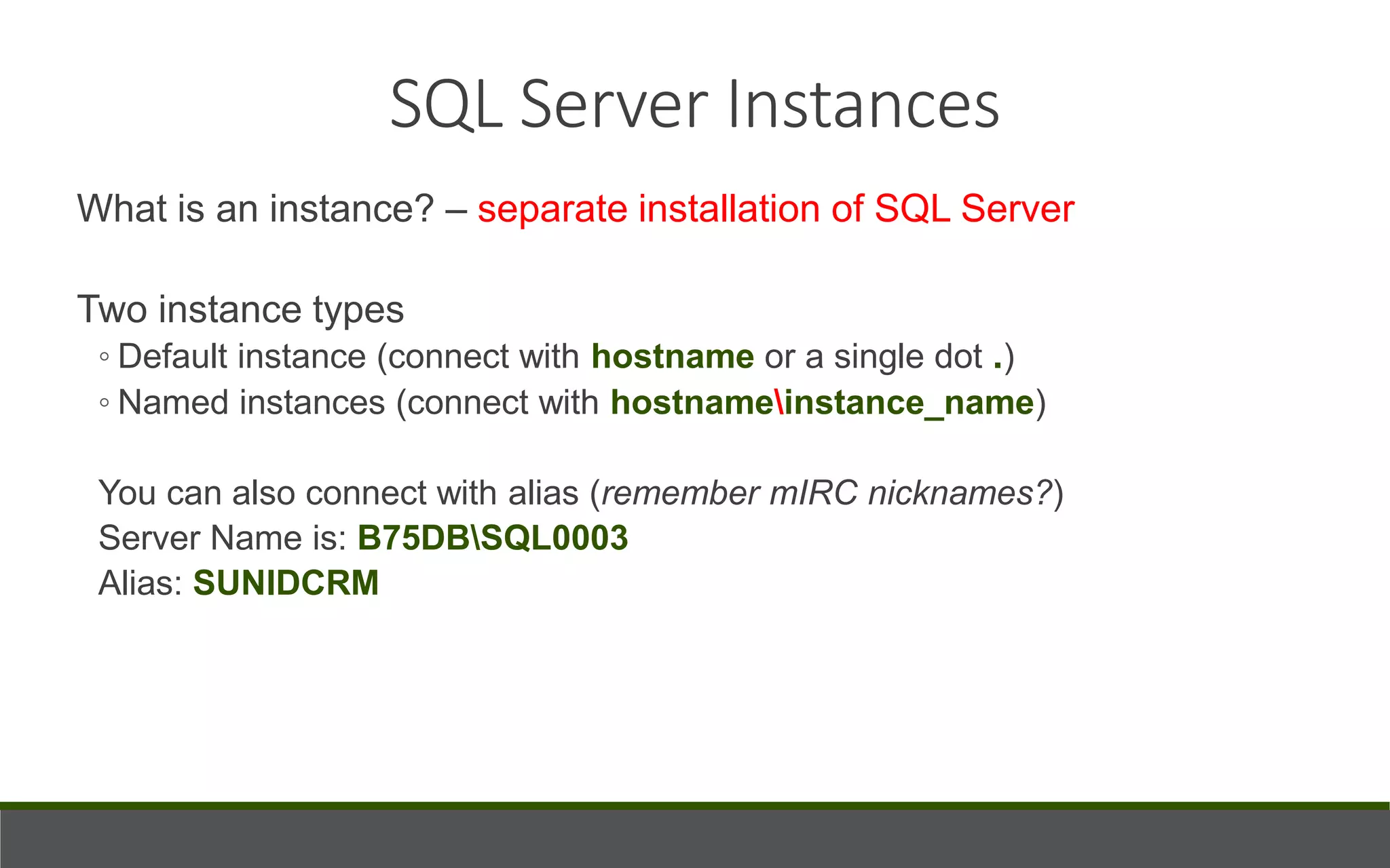 What is an instance? – separate installation of SQL Server
Two instance types
◦ Default instance (connect with hostname or a single dot .)
◦ Named instances (connect with hostnameinstance_name)
You can also connect with alias (remember mIRC nicknames?)
Server Name is: B75DBSQL0003
Alias: SUNIDCRM
SQL Server Instances
 