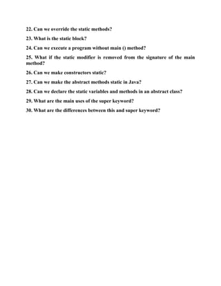 22. Can we override the static methods?
23. What is the static block?
24. Can we execute a program without main () method?
25. What if the static modifier is removed from the signature of the main
method?
26. Can we make constructors static?
27. Can we make the abstract methods static in Java?
28. Can we declare the static variables and methods in an abstract class?
29. What are the main uses of the super keyword?
30. What are the differences between this and super keyword?
 