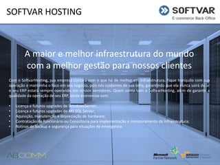 SOFTVAR HOSTING

A maior e melhor infraestrutura do mundo
com a melhor gestão para nossos clientes
Com o SoftvarHosting, sua empresa contará com o que há de melhor em infraestrutura. Fique tranquilo com sua
operação e mantenha o foco em seu negócio, pois nós cuidamos de sua infra, garantindo que ela nunca sairá do ar
e seu ERP estará sempre operando em nossos servidores. Quem conta com o SoftvarHosting, além de garantir a
qualidade da operação de seu ERP, ainda economiza com:
•
•
•
•
•

Licença e futuros upgrades de WindowsServer;
Licença e futuros upgrades de MS SQL Server;
Aquisição, manutenção e depreciação de hardware;
Contratação de funcionário ou Consultoria para implementação e monitoramento de infraestrutura;
Rotinas de backup e segurança para situações de emergencia.

 