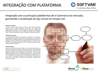INTEGRAÇÃO COM PLATAFORMA
Integração com as principais plataformas de e-Commerce do
mercado, garantindo a atualização da loja virtual em tempo real
Cadastro de produtos:
Os dados cadastrais dos produtos da empresa, são mantidos atualizados
sempre que há alguma alteração ou inclusão. A estrutura de
categorias/seções do site é feita pelo integrador, mantendo a configuração
determinada no MainRetail. Até as imagens dos produtos são
integradas, onde o "robô" fica responsável por fazer o uploade dos arquivos
das imagens.
Atualização de estoque:
Um dos principais problemas das empresa de e-commerce é a garantia de
disponibilidade de estoque no pós-venda. Para assegurar que não haverá
problemas com entregas de pedidos sem quantidade de estoque disponível, o
integrador mantem o estoque virtual 100% atualizado com o estoque físico
através da sincronização de pedidos do site e do estoque atualizado no backoffice pela equipe de logística.
Gestão de pedidos:
O que torna uma loja de comércio eletrônico em uma empresa de sucesso, vai
além de preços baixos. Para obter sucesso neste mercado a empresa precisa
garantir a qualidade de atendimento, principalmente após a confirmação de
pagamento, quando inicia a expectativa do consumidor. Para isso, nosso
integrador garante que todos os perídos gerados pelo site, são sincronizados
com o back-office para que seja dado continuidade no atendimento e o
consumidor tenha seu pedido entregue. Esta sincronização é feita em tempo
real e já faz a atualização do estoque físico, garantindo a integridade do
estoque da empresa.

 