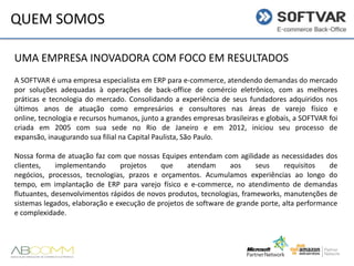 QUEM SOMOS
UMA EMPRESA INOVADORA COM FOCO EM RESULTADOS
A SOFTVAR é uma empresa especialista em ERP para e-commerce, atendendo demandas do mercado
por soluções adequadas à operações de back-office de comércio eletrônico, com as melhores
práticas e tecnologia do mercado. Consolidando a experiência de seus fundadores adquiridos nos
últimos anos de atuação como empresários e consultores nas áreas de varejo físico e
online, tecnologia e recursos humanos, junto a grandes empresas brasileiras e globais, a SOFTVAR foi
criada em 2005 com sua sede no Rio de Janeiro e em 2012, iniciou seu processo de
expansão, inaugurando sua filial na Capital Paulista, São Paulo.
Nossa forma de atuação faz com que nossas Equipes entendam com agilidade as necessidades dos
clientes,
implementando
projetos
que
atendam
aos
seus
requisitos
de
negócios, processos, tecnologias, prazos e orçamentos. Acumulamos experiências ao longo do
tempo, em implantação de ERP para varejo físico e e-commerce, no atendimento de demandas
flutuantes, desenvolvimentos rápidos de novos produtos, tecnologias, frameworks, manutenções de
sistemas legados, elaboração e execução de projetos de software de grande porte, alta performance
e complexidade.

 