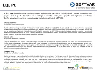 EQUIPE
A SOFTVAR conta com uma Equipe inovadora e comprometida com os resultados dos clientes. Implementamos
projetos com o que há de melhor em tecnologia no mundo e entregamos projetos com agilidade e qualidade.
Confira abaixo um resumo do currículo dos principais executivos da SOFTVAR.
MAXIMILIANO MUNIZ
Sócio-Diretor Comercial e Financeiro

Analista de Sistemas e Programador pela Pontifícia Universidade Católica do Rio de Janeiro (PUC-RJ), atua a mais de 10 anos em desenvolvimento de projetos de
software. Apaixonado por montanhismo e empreendedorismo, já escalou as principais montanhas Cariocas e co-fundou 6 empresas de tecnologia, algumas delas
com seu sócio Rodrigo. Atualmente é sócio-diretor na SOFTVAR e Site Sustentável. Na SOFTVAR é responsável pelas áreas de vendas, marketing e administração
dos escritórios do Rio de Janeiro e São Paulo. Também é docente na EcommerceSchool, primeira escola brasileira especializada em comércio eletrônico, redes
sociais e marketing digital, onde leciona "Gestão de Estoques e Compras".
RODRIGO COSTA
Sócio-Diretor de Serviços e Consultoria
Computer Programming pela Valencia Community College, atuou em mais 150 projetos de implantação de ERP para varejo físico e e-commerce no Brasil e
Estados Unidos. Atualmente é sócio-diretor da SOFTVAR e Site Sustentável. Co-fundou outras empresas junto com seu sócio Maximiliano. Na SOFTVAR é
responsável pelas áreas de projetos de implantação e atendimento, tendo como compromisso garantir implantações do nosso ERP com agilidade e
qualidade, para que nossos clientes alcancem bons resultados operacionais em curto prazo. Quando está no Rio de Janeiro e tem um tempo livre, não deixa de
jogar um futevôlei e curtir uma praia em Copacabana.
EDUARDO COSTA
Sócio-Diretor de Produto e Inovação
Analista de Sistemas e Programador pela Pontifícia Universidade Católica do Rio de Janeiro (PUC-RJ), atua a mais de 20 anos em TI, com sólidos conhecimentos
em gestão de projetos de tecnologia, com experiência comprovada em desenvolvimento de projetos de software. Atuou em grandes projetos de empresas
nacionais e multinacionais como Rio Tinto, Claro, Vivo, Casa e Vídeo, Generali, entre outras. Atualmente é sócio-diretor da SOFTVAR e Zepta IT. Na SOFTVAR é
responsável pelas áreas de desenvolvimento tecnológico, pesquisa e inovação, garantindo as melhores práticas em TI e implantando novas metodologias e
tecnolgias. Nas horas vagas não deixa de sair pelo mar velejando em seu barco, curtindo o belíssimo visual da costa Carioca.

 