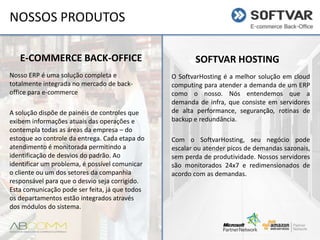 NOSSOS PRODUTOS
E-COMMERCE BACK-OFFICE
Nosso ERP é uma solução completa e
totalmente integrada no mercado de backoffice para e-commerce
A solução dispõe de painéis de controles que
exibem informações atuais das operações e
contempla todas as áreas da empresa – do
estoque ao controle da entrega. Cada etapa do
atendimento é monitorada permitindo a
identificação de desvios do padrão. Ao
identificar um problema, é possível comunicar
o cliente ou um dos setores da companhia
responsável para que o desvio seja corrigido.
Esta comunicação pode ser feita, já que todos
os departamentos estão integrados através
dos módulos do sistema.

SOFTVAR HOSTING
O SoftvarHosting é a melhor solução em cloud
computing para atender a demanda de um ERP
como o nosso. Nós entendemos que a
demanda de infra, que consiste em servidores
de alta performance, seguranção, rotinas de
backup e redundância.
Com o SoftvarHosting, seu negócio pode
escalar ou atender picos de demandas
sazonais, sem perda de produtividade. Nossos
servidores
são
monitorados
24x7
e
redimensionados de acordo com as demandas.

 
